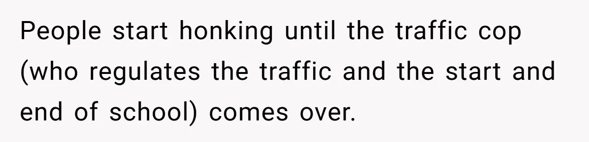 People start honking until the traffic cop (who regulates the traffic and the start and end of school) comes over.