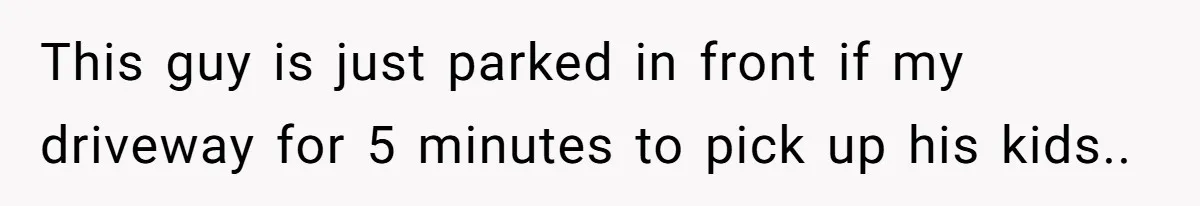 This guy is just parked in front if my driveway for 5 minutes to pick up his kids..