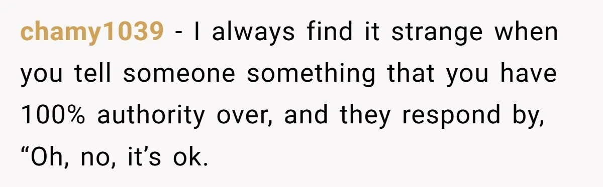 chamy1039 − I always find it strange when you tell someone something that you have 100% authority over, and they respond by, “Oh, no, it’s ok.