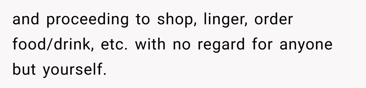 and proceeding to shop, linger, order food/drink, etc. with no regard for anyone but yourself.