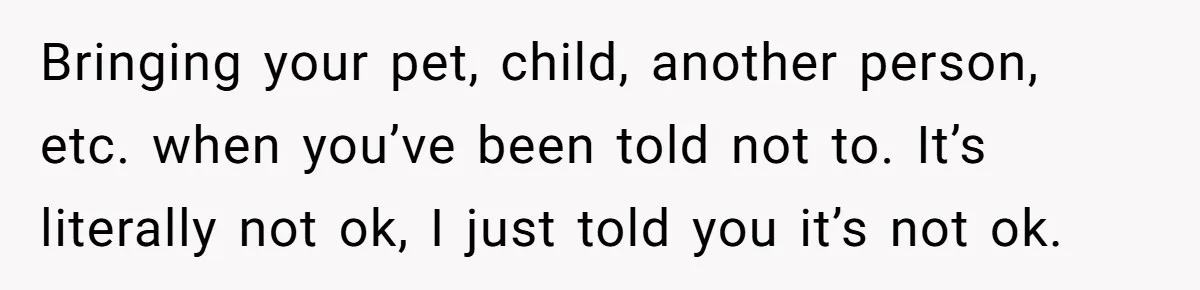 Bringing your pet, child, another person, etc. when you’ve been told not to. It’s literally not ok, I just told you it’s not ok.