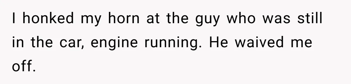 I honked my horn at the guy who was still in the car, engine running. He waived me off.