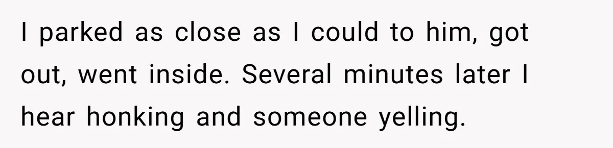 I parked as close as I could to him, got out, went inside. Several minutes later I hear honking and someone yelling.