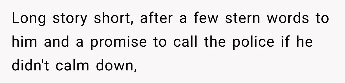 Long story short, after a few stern words to him and a promise to call the police if he didn't calm down,