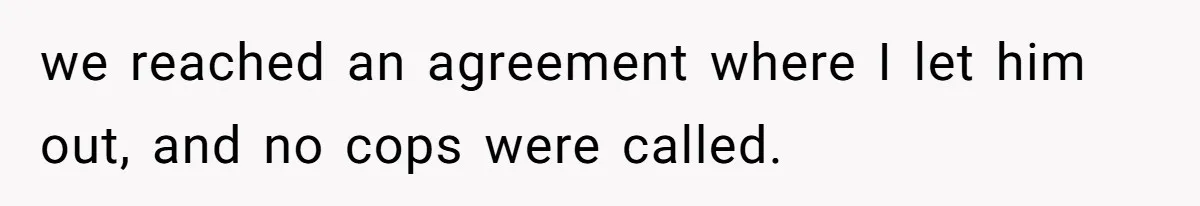 we reached an agreement where I let him out, and no cops were called.