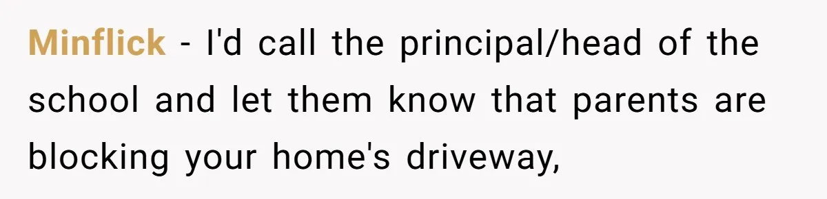 Minflick − I'd call the principal/head of the school and let them know that parents are blocking your home's driveway,