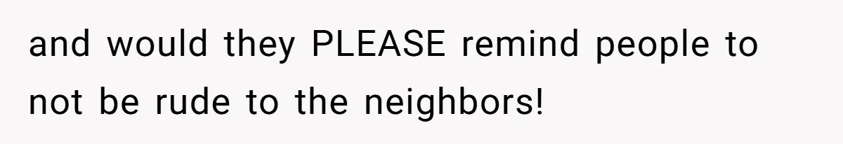 and would they PLEASE remind people to not be rude to the neighbors!