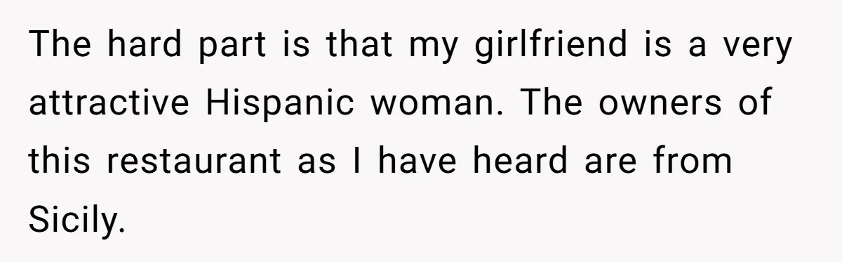The hard part is that my girlfriend is a very attractive Hispanic woman. The owners of this restaurant as I have heard are from Sicily.