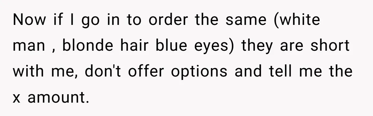 Now if I go in to order the same (white man , blonde hair blue eyes) they are short with me, don't offer options and tell me the x amount.