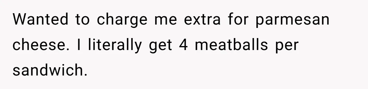 Wanted to charge me extra for parmesan cheese. I literally get 4 meatballs per sandwich.