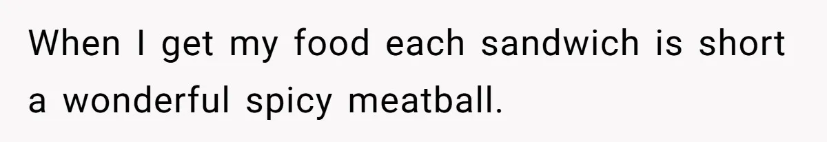 When I get my food each sandwich is short a wonderful spicy meatball.