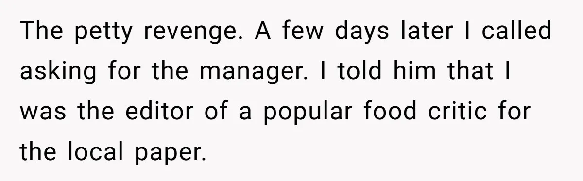 The petty revenge. A few days later I called asking for the manager. I told him that I was the editor of a popular food critic for the local paper.