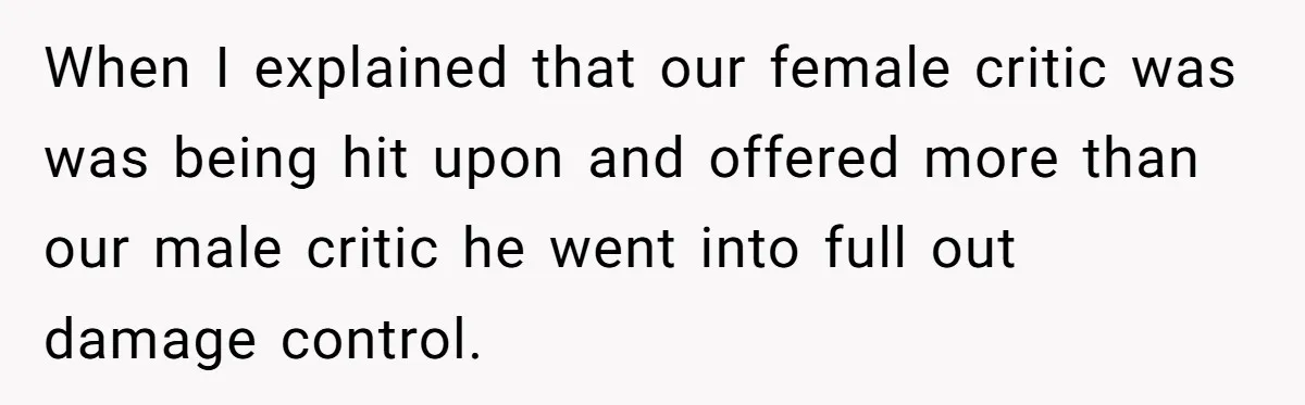 When I explained that our female critic was was being hit upon and offered more than our male critic he went into full out damage control.