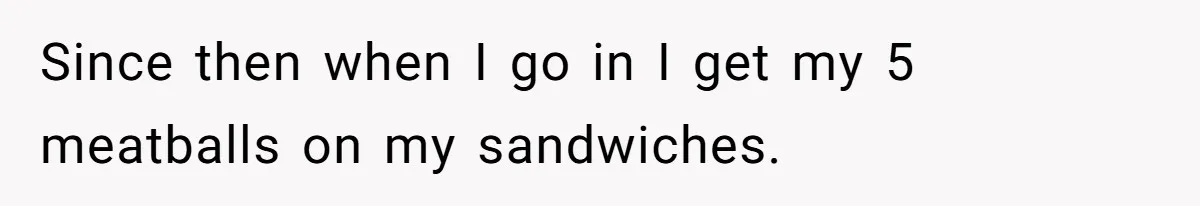 Since then when I go in I get my 5 meatballs on my sandwiches.