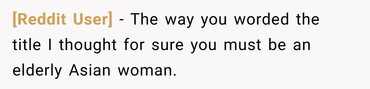 [Reddit User] − The way you worded the title I thought for sure you must be an elderly Asian woman.