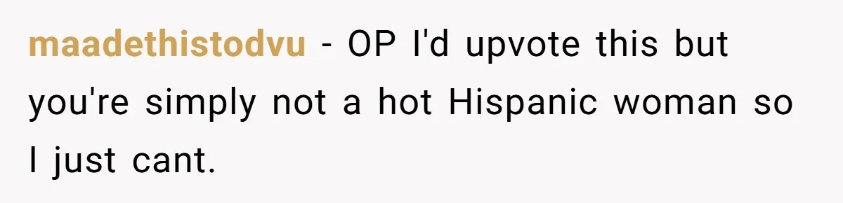 maadethistodvu − OP I'd upvote this but you're simply not a hot Hispanic woman so I just cant.