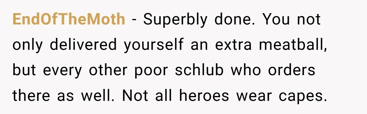 EndOfTheMoth − Superbly done. You not only delivered yourself an extra meatball, but every other poor schlub who orders there as well. Not all heroes wear capes.