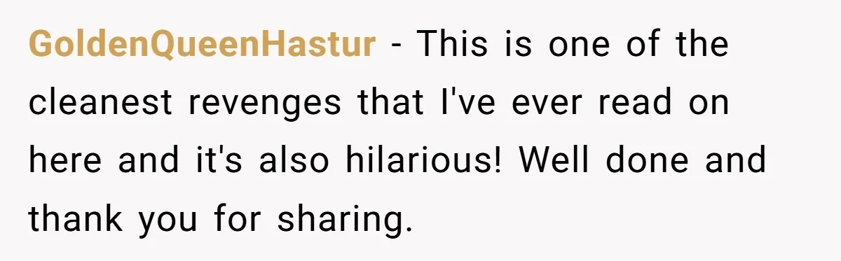 GoldenQueenHastur − This is one of the cleanest revenges that I've ever read on here and it's also hilarious! Well done and thank you for sharing.