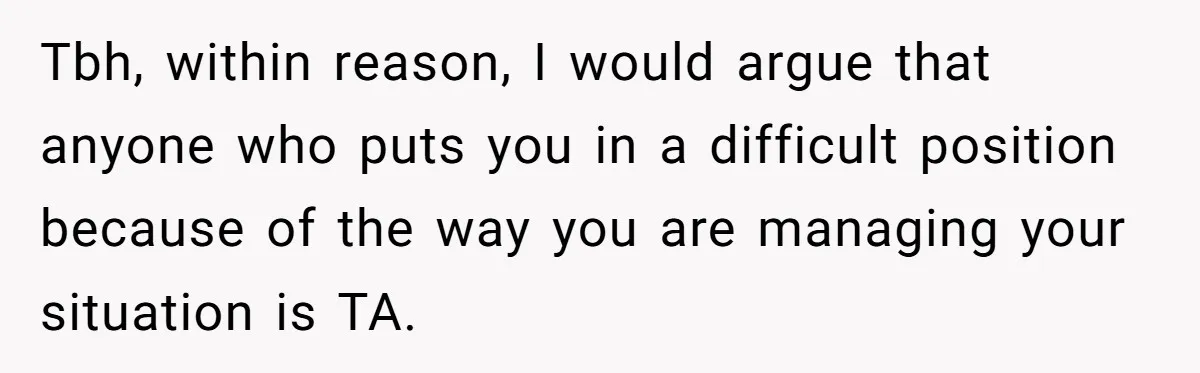Tbh, within reason, I would argue that anyone who puts you in a difficult position because of the way you are managing your situation is TA.