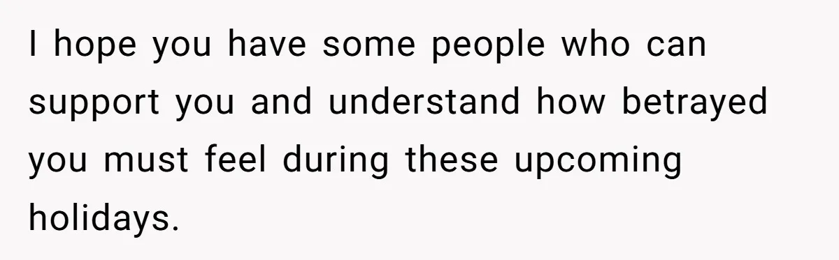 I hope you have some people who can support you and understand how betrayed you must feel during these upcoming holidays.