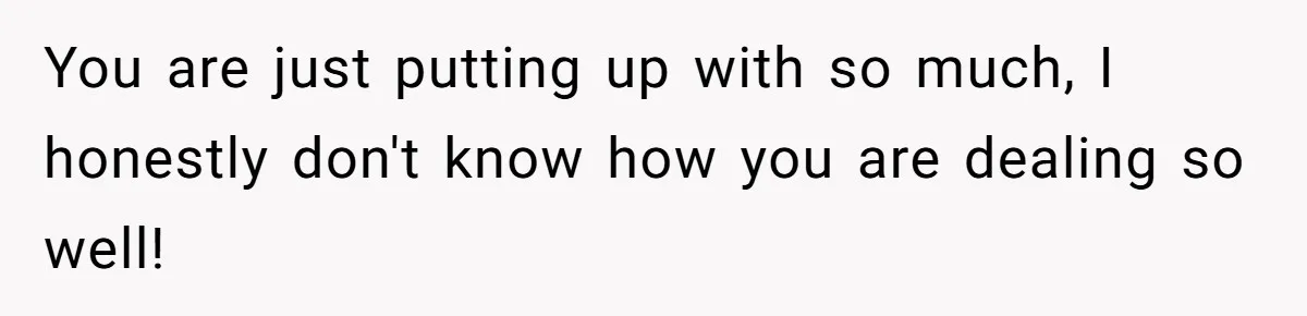 You are just putting up with so much, I honestly don't know how you are dealing so well!