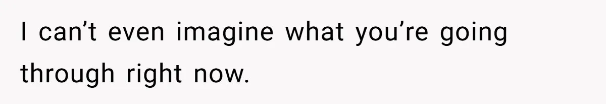 I can’t even imagine what you’re going through right now.