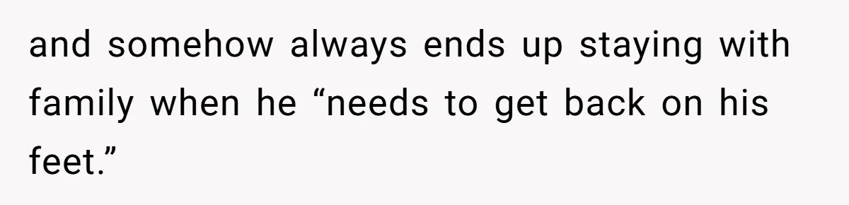 and somehow always ends up staying with family when he “needs to get back on his feet.”