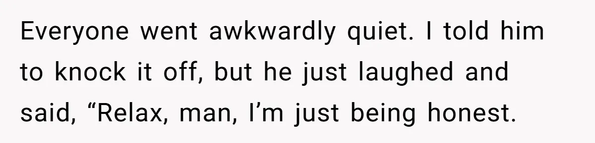Everyone went awkwardly quiet. I told him to knock it off, but he just laughed and said, “Relax, man, I’m just being honest.