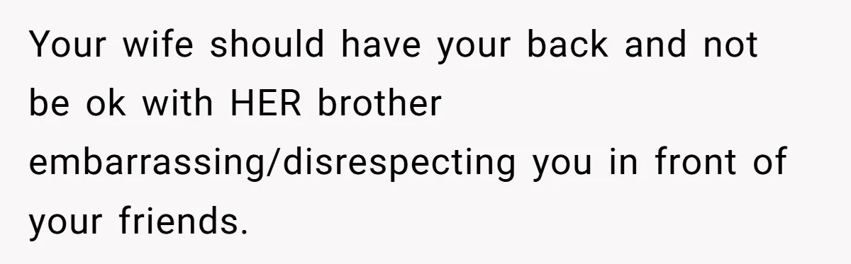 Your wife should have your back and not be ok with HER brother embarrassing/disrespecting you in front of your friends.