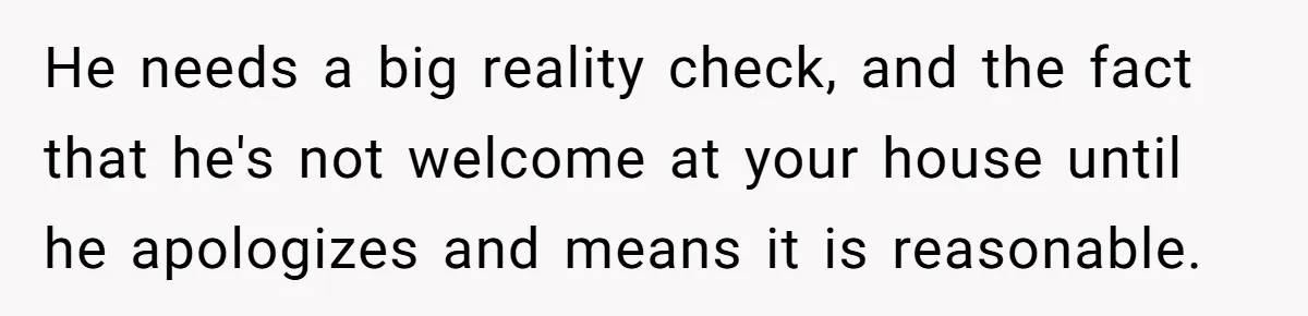 He needs a big reality check, and the fact that he's not welcome at your house until he apologizes and means it is reasonable.