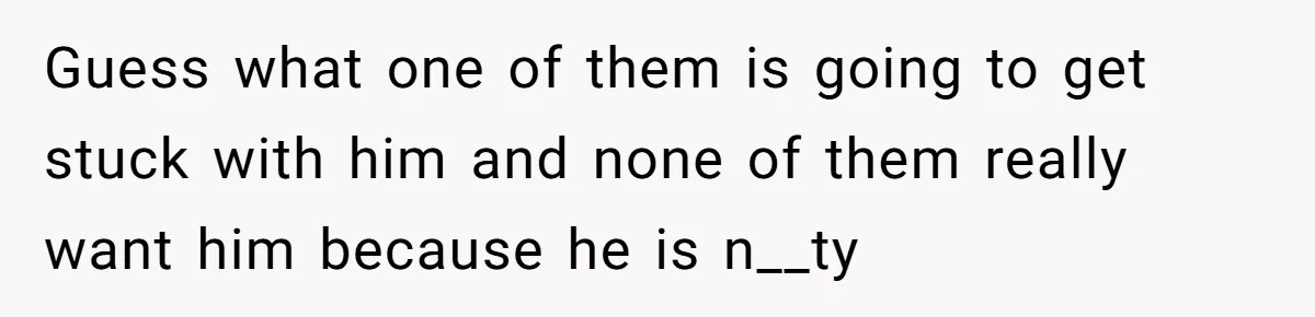 Guess what one of them is going to get stuck with him and none of them really want him because he is n__ty
