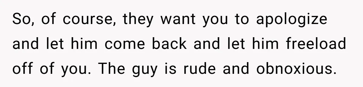 So, of course, they want you to apologize and let him come back and let him freeload off of you. The guy is rude and obnoxious.