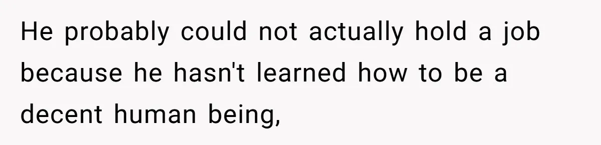 He probably could not actually hold a job because he hasn't learned how to be a decent human being,