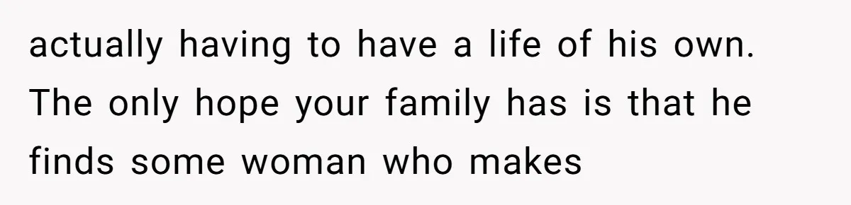 actually having to have a life of his own. The only hope your family has is that he finds some woman who makes