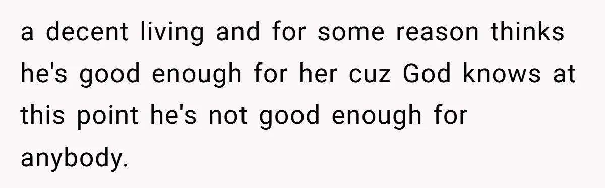 a decent living and for some reason thinks he's good enough for her cuz God knows at this point he's not good enough for anybody.
