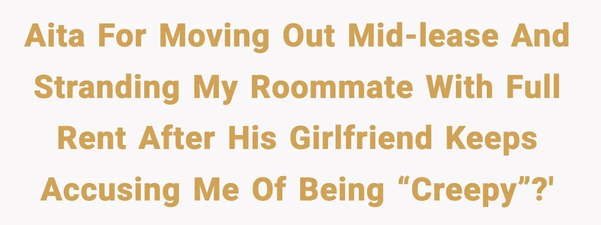 AITA for moving out mid-lease and stranding my roommate with full rent after his girlfriend keeps accusing me of being “creepy”?'