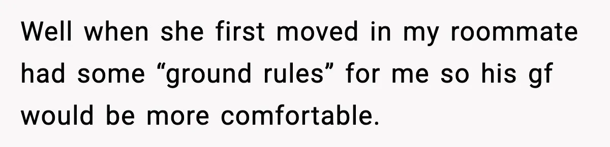 Well when she first moved in my roommate had some “ground rules” for me so his gf would be more comfortable.