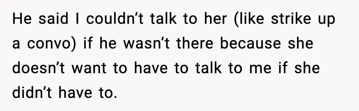 He said I couldn’t talk to her (like strike up a convo) if he wasn’t there because she doesn’t want to have to talk to me if she didn’t have...
