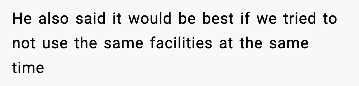 He also said it would be best if we tried to not use the same facilities at the same time