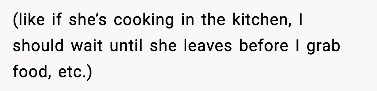 (like if she’s cooking in the kitchen, I should wait until she leaves before I grab food, etc.)