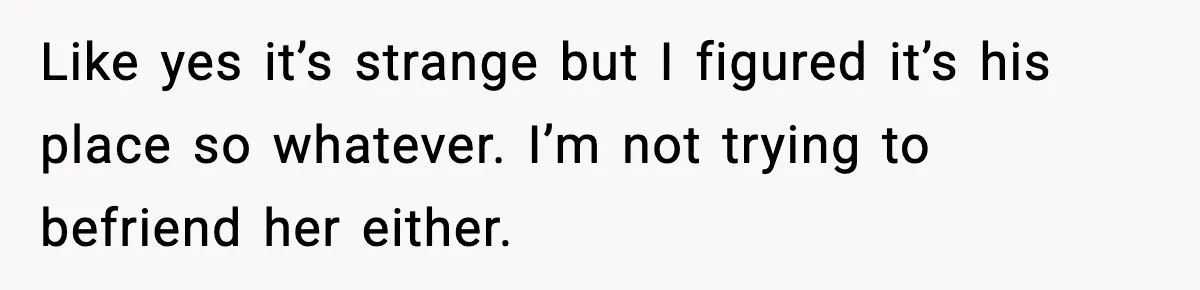 Like yes it’s strange but I figured it’s his place so whatever. I’m not trying to befriend her either.
