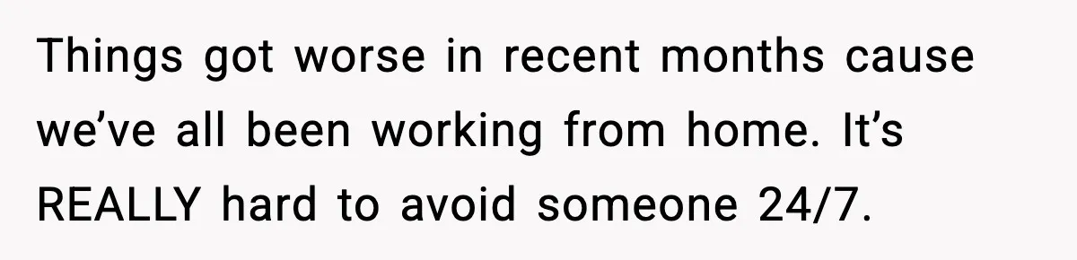 Things got worse in recent months cause we’ve all been working from home. It’s REALLY hard to avoid someone 24/7.