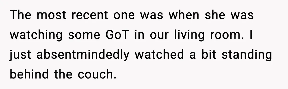 The most recent one was when she was watching some GoT in our living room. I just absentmindedly watched a bit standing behind the couch.