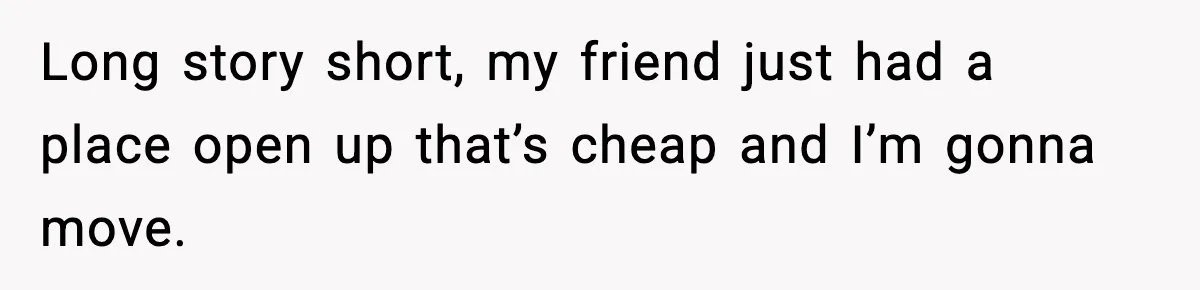 Long story short, my friend just had a place open up that’s cheap and I’m gonna move.