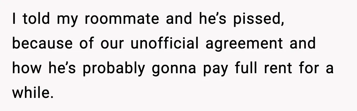 I told my roommate and he’s pissed, because of our unofficial agreement and how he’s probably gonna pay full rent for a while.