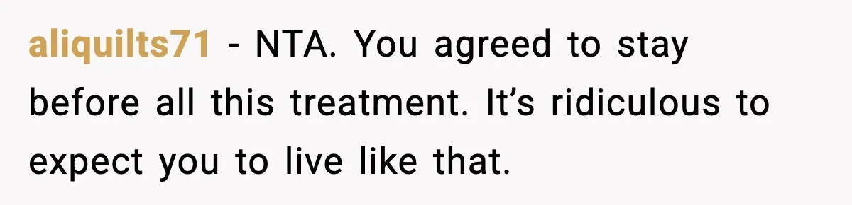 aliquilts71 - NTA. You agreed to stay before all this treatment. It’s ridiculous to expect you to live like that.