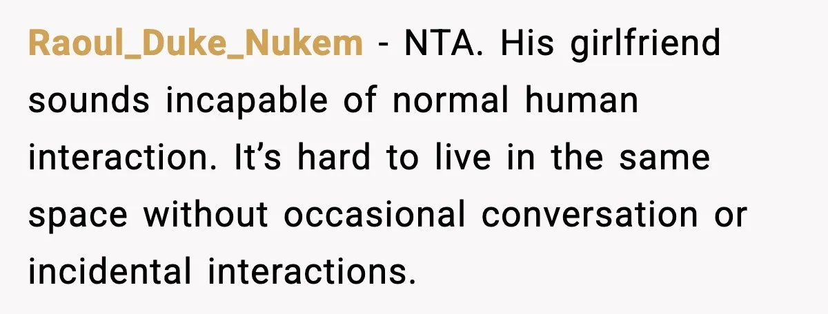 Raoul_Duke_Nukem - NTA. His girlfriend sounds incapable of normal human interaction. It’s hard to live in the same space without occasional conversation or incidental interactions.