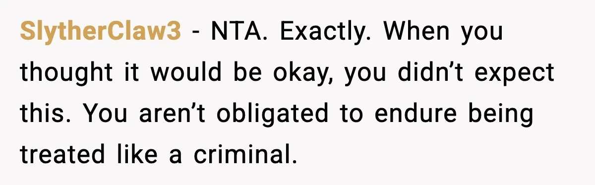 SlytherClaw3 - NTA. Exactly. When you thought it would be okay, you didn’t expect this. You aren’t obligated to endure being treated like a criminal.