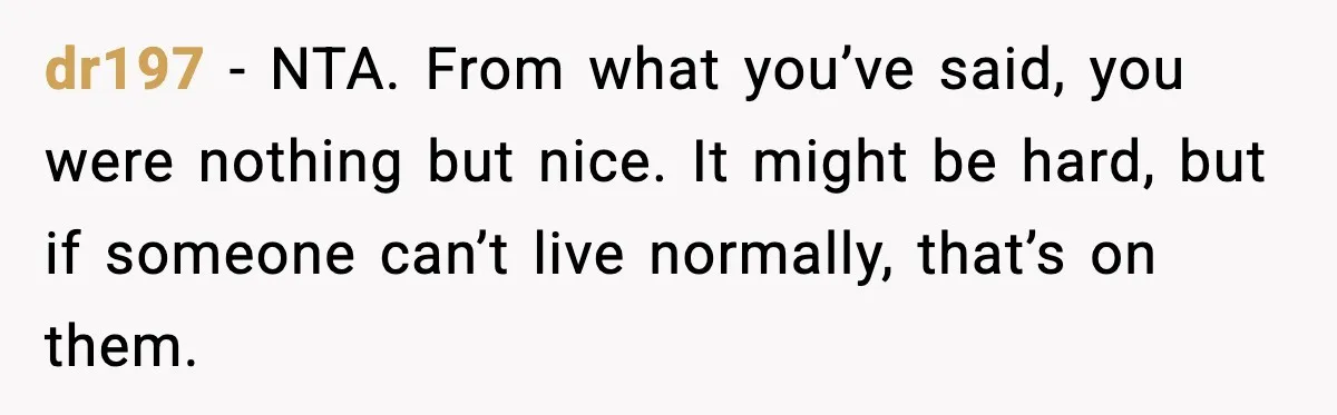 dr197 - NTA. From what you’ve said, you were nothing but nice. It might be hard, but if someone can’t live normally, that’s on them.