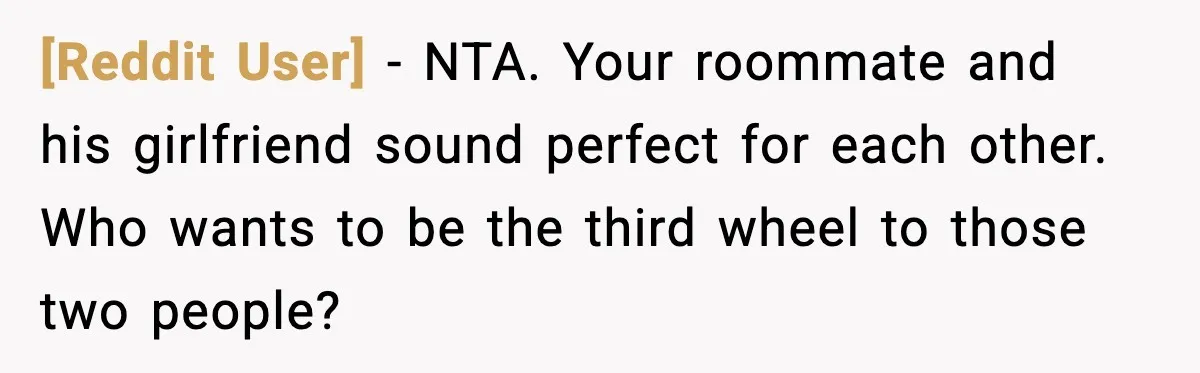 [Reddit User] - NTA. Your roommate and his girlfriend sound perfect for each other. Who wants to be the third wheel to those two people?